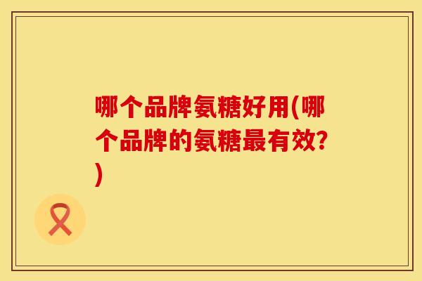 哪个品牌氨糖好用(哪个品牌的氨糖最有效？)