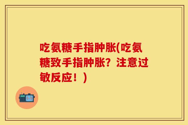 吃氨糖手指肿胀(吃氨糖致手指肿胀？注意过敏反应！)