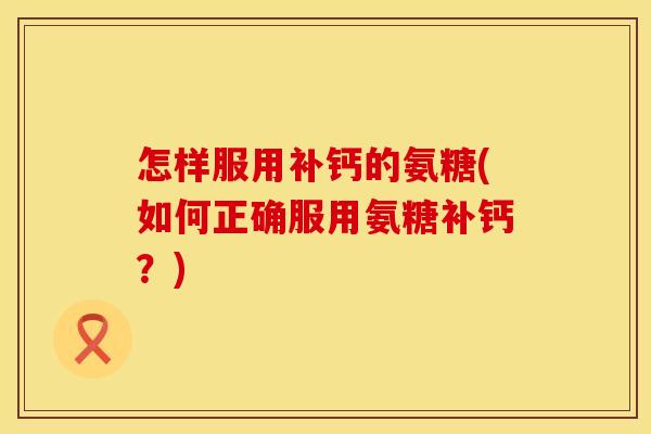 怎样服用补钙的氨糖(如何正确服用氨糖补钙？)