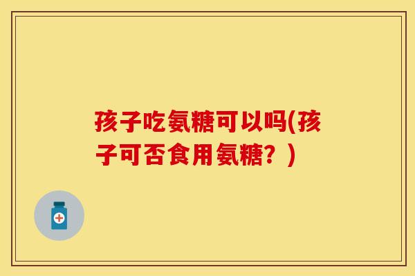 孩子吃氨糖可以吗(孩子可否食用氨糖？)