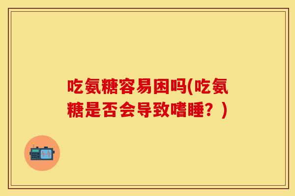吃氨糖容易困吗(吃氨糖是否会导致嗜睡？)