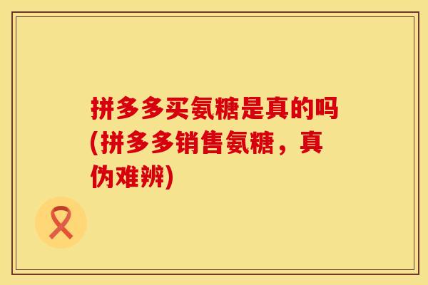 拼多多买氨糖是真的吗(拼多多销售氨糖，真伪难辨)