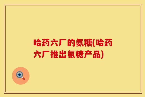 哈药六厂的氨糖(哈药六厂推出氨糖产品)