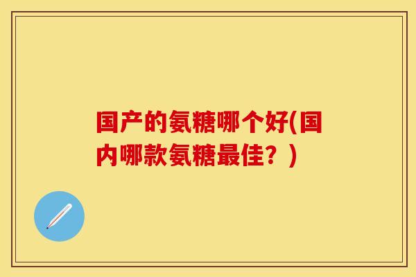 国产的氨糖哪个好(国内哪款氨糖最佳？)