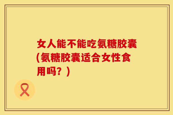 女人能不能吃氨糖胶囊(氨糖胶囊适合女性食用吗？)