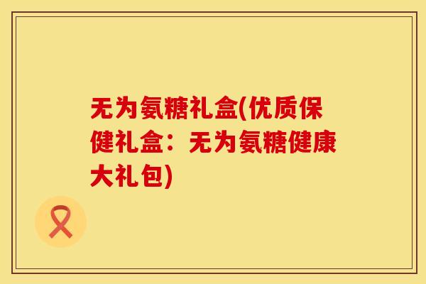 无为氨糖礼盒(优质保健礼盒：无为氨糖健康大礼包)