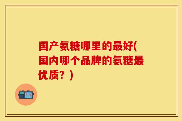 国产氨糖哪里的最好(国内哪个品牌的氨糖最优质？)