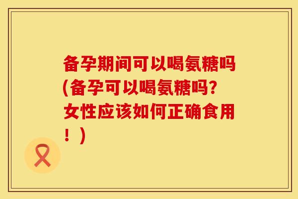 备孕期间可以喝氨糖吗(备孕可以喝氨糖吗？女性应该如何正确食用！)