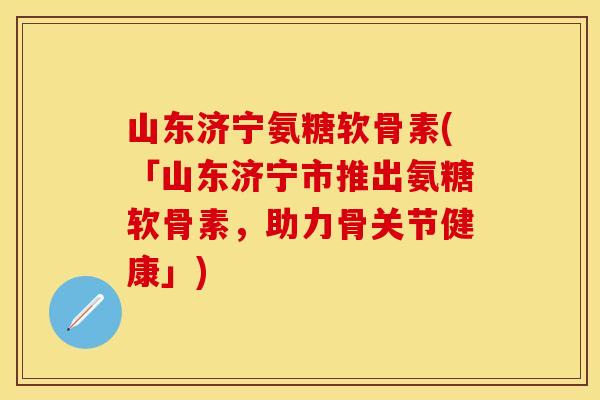 山东济宁氨糖软骨素(「山东济宁市推出氨糖软骨素，助力骨关节健康」)