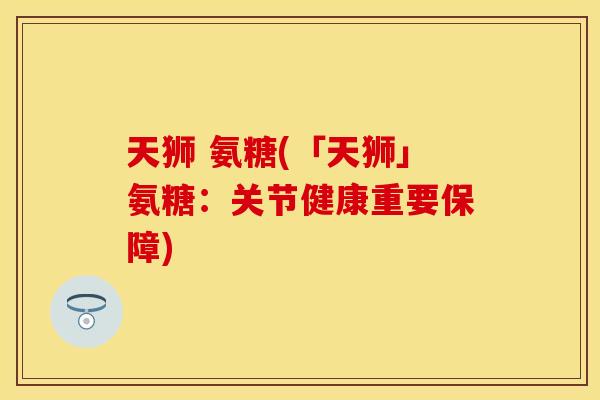 天狮 氨糖(「天狮」氨糖：关节健康重要保障)