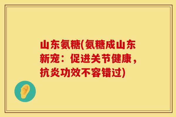 山东氨糖(氨糖成山东新宠：促进关节健康，抗炎功效不容错过)