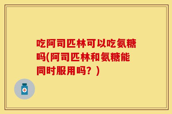 吃阿司匹林可以吃氨糖吗(阿司匹林和氨糖能同时服用吗？)