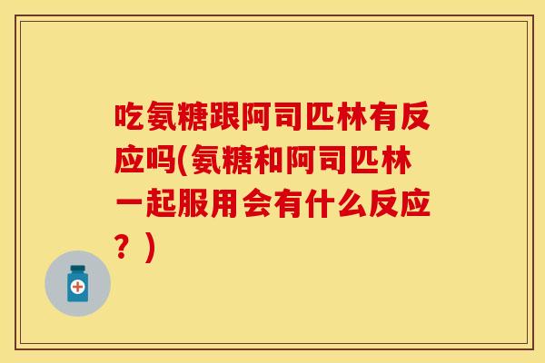 吃氨糖跟阿司匹林有反应吗(氨糖和阿司匹林一起服用会有什么反应？)