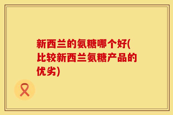 新西兰的氨糖哪个好(比较新西兰氨糖产品的优劣)