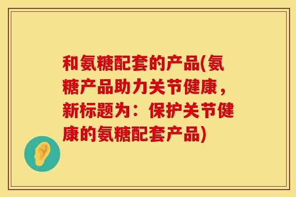 和氨糖配套的产品(氨糖产品助力关节健康，新标题为：保护关节健康的氨糖配套产品)