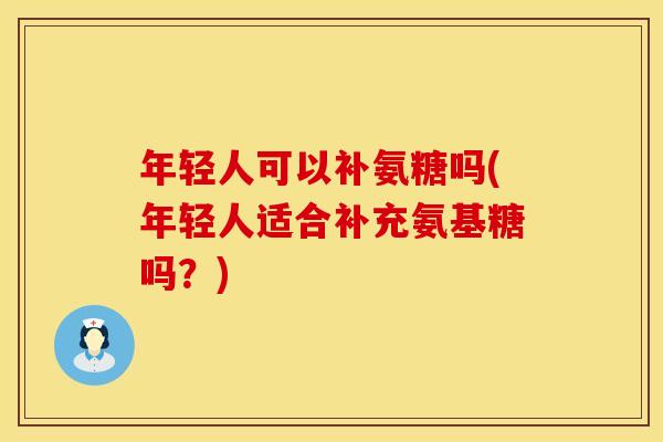 年轻人可以补氨糖吗(年轻人适合补充氨基糖吗？)