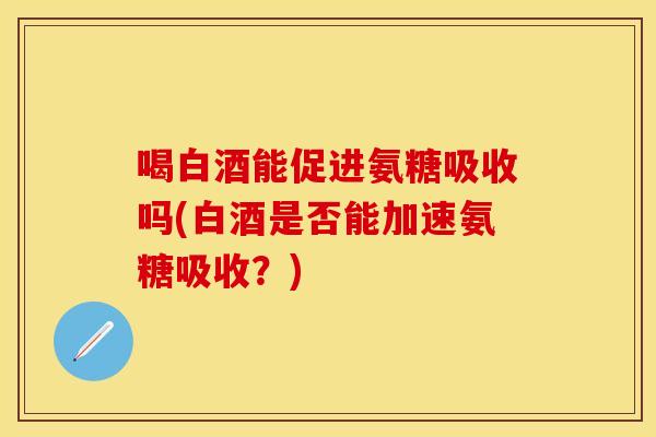 喝白酒能促进氨糖吸收吗(白酒是否能加速氨糖吸收？)