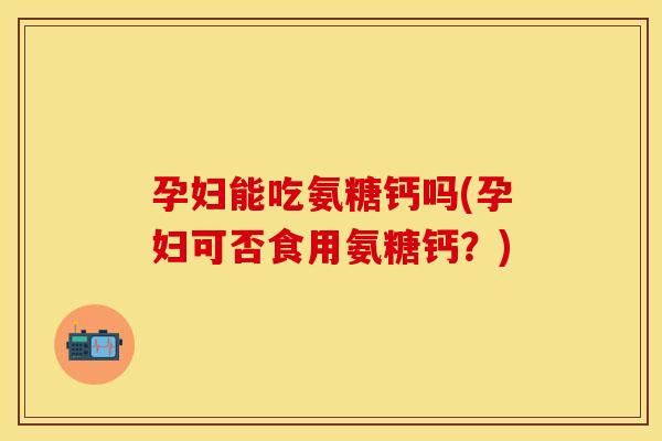 孕妇能吃氨糖钙吗(孕妇可否食用氨糖钙？)