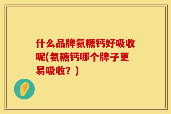 什么品牌氨糖钙好吸收呢(氨糖钙哪个牌子更易吸收？)