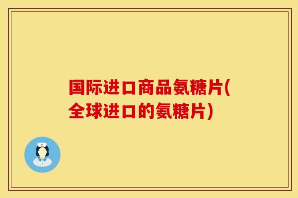 国际进口商品氨糖片(全球进口的氨糖片)
