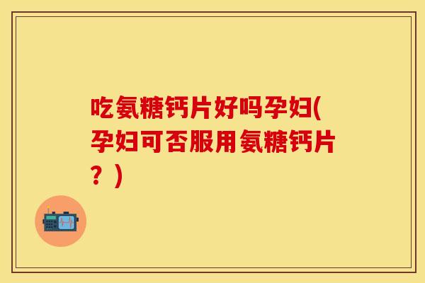 吃氨糖钙片好吗孕妇(孕妇可否服用氨糖钙片？)