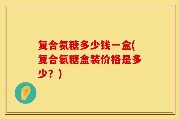 复合氨糖多少钱一盒(复合氨糖盒装价格是多少？)