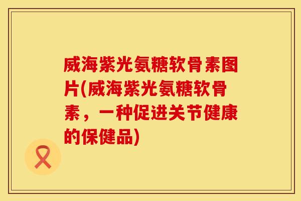 威海紫光氨糖软骨素图片(威海紫光氨糖软骨素，一种促进关节健康的保健品)