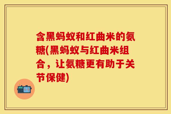 含黑蚂蚁和红曲米的氨糖(黑蚂蚁与红曲米组合，让氨糖更有助于关节保健)