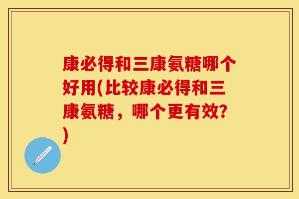 康必得和三康氨糖哪个好用(比较康必得和三康氨糖，哪个更有效？)