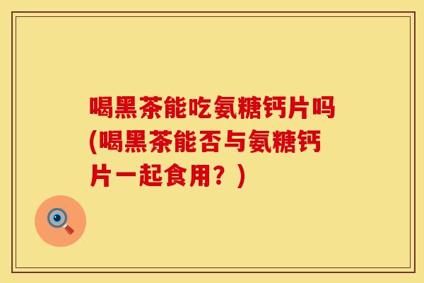 喝黑茶能吃氨糖钙片吗(喝黑茶能否与氨糖钙片一起食用？)