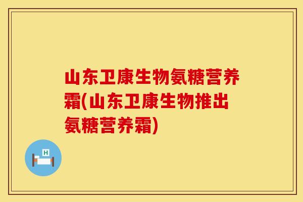 山东卫康生物氨糖营养霜(山东卫康生物推出氨糖营养霜)
