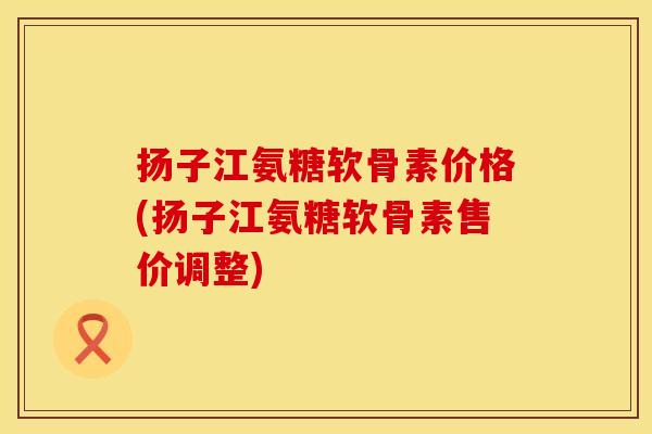 扬子江氨糖软骨素价格(扬子江氨糖软骨素售价调整)
