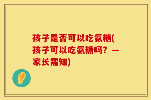 孩子是否可以吃氨糖(孩子可以吃氨糖吗？—家长需知)