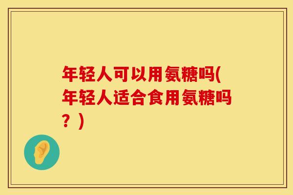 年轻人可以用氨糖吗(年轻人适合食用氨糖吗？)