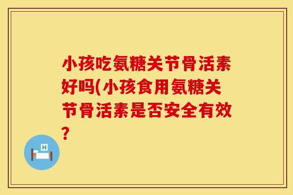 小孩吃氨糖关节骨活素好吗(小孩食用氨糖关节骨活素是否安全有效？