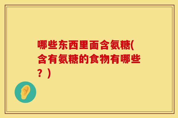 哪些东西里面含氨糖(含有氨糖的食物有哪些？)
