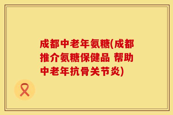 成都中老年氨糖(成都推介氨糖保健品 帮助中老年抗骨关节炎)