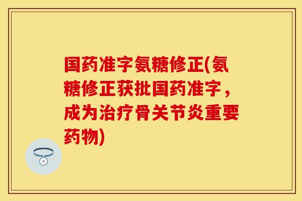 国药准字氨糖修正(氨糖修正获批国药准字，成为治疗骨关节炎重要药物)