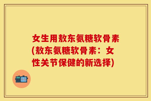 女生用敖东氨糖软骨素(敖东氨糖软骨素：女性关节保健的新选择)
