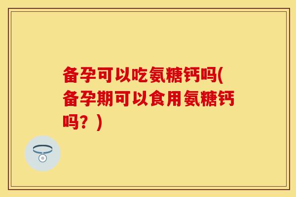 备孕可以吃氨糖钙吗(备孕期可以食用氨糖钙吗？)