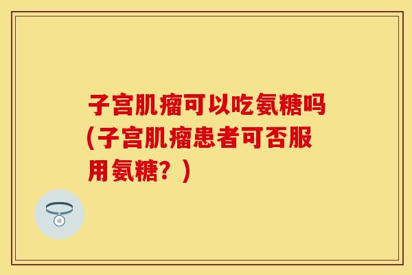 子宫肌瘤可以吃氨糖吗(子宫肌瘤患者可否服用氨糖？)