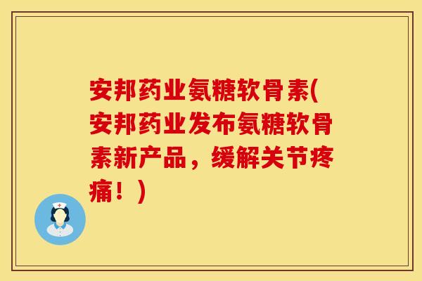 安邦药业氨糖软骨素(安邦药业发布氨糖软骨素新产品，缓解关节疼痛！)
