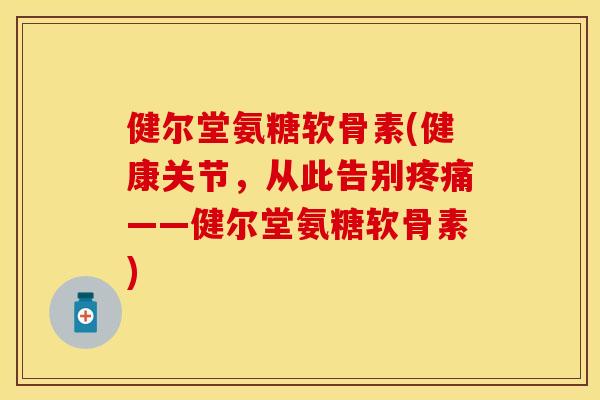 健尔堂氨糖软骨素(健康关节，从此告别疼痛——健尔堂氨糖软骨素)