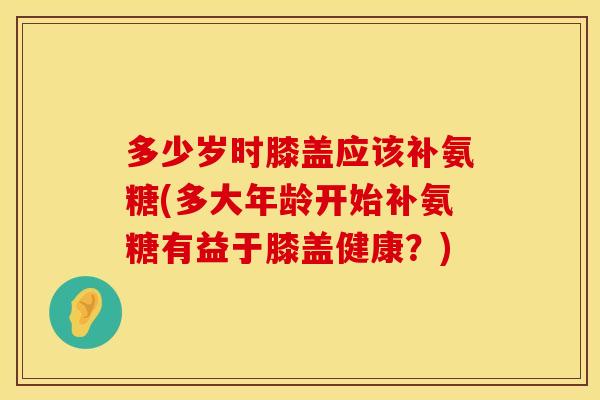 多少岁时膝盖应该补氨糖(多大年龄开始补氨糖有益于膝盖健康？)