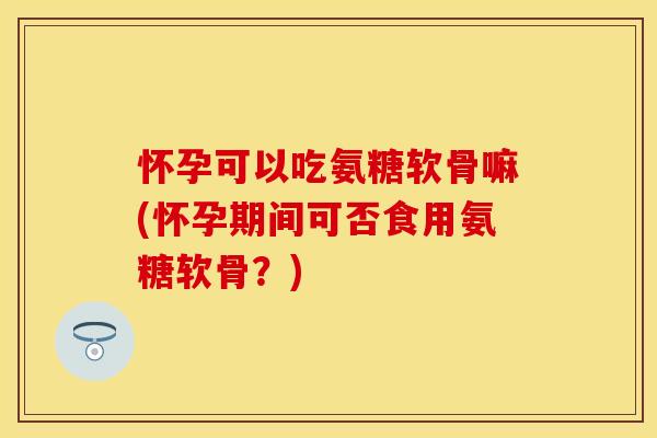 怀孕可以吃氨糖软骨嘛(怀孕期间可否食用氨糖软骨？)