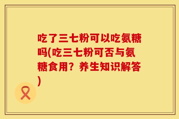 吃了三七粉可以吃氨糖吗(吃三七粉可否与氨糖食用？养生知识解答)