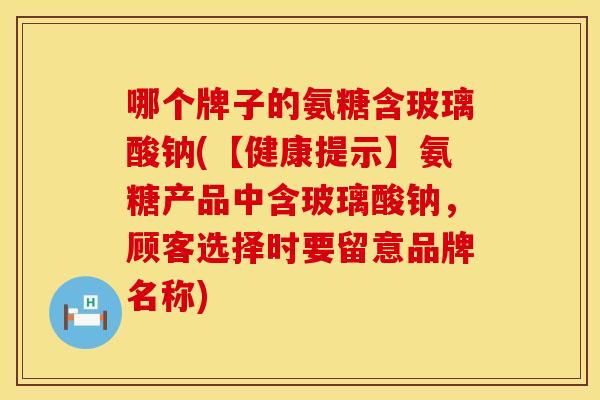 哪个牌子的氨糖含玻璃酸钠(【健康提示】氨糖产品中含玻璃酸钠，顾客选择时要留意品牌名称)