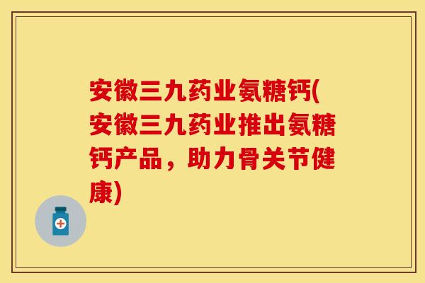 安徽三九药业氨糖钙(安徽三九药业推出氨糖钙产品，助力骨关节健康)