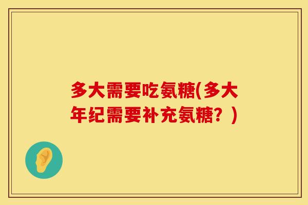 多大需要吃氨糖(多大年纪需要补充氨糖？)
