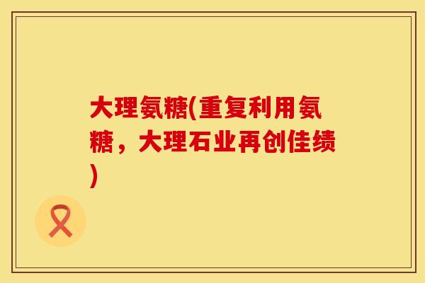 大理氨糖(重复利用氨糖，大理石业再创佳绩)